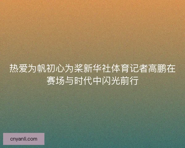 热爱为帆初心为桨新华社体育记者高鹏在赛场与时代中闪光前行