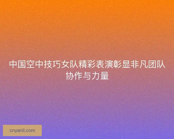 中国空中技巧女队精彩表演彰显非凡团队协作与力量