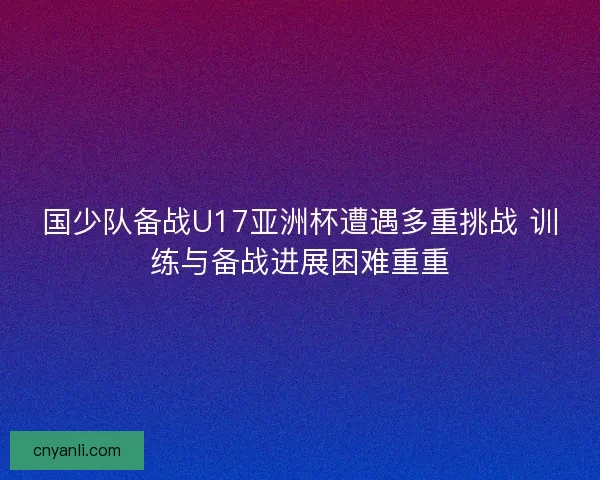 国少队备战U17亚洲杯遭遇多重挑战 训练与备战进展困难重重